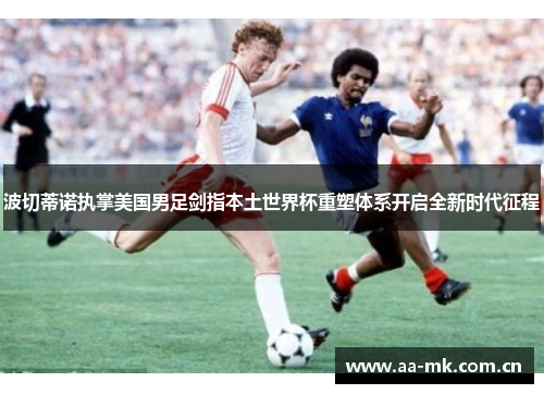 波切蒂诺执掌美国男足剑指本土世界杯重塑体系开启全新时代征程 波切蒂诺执掌美国男足剑指本土世界杯重塑体系开启全新时代征程